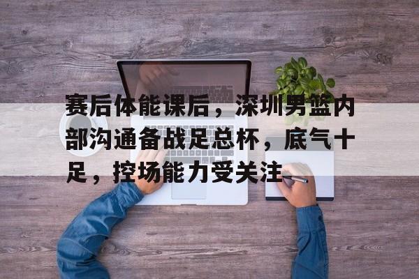 包含赛后体能课后，深圳男篮内部沟通备战足总杯，底气十足，控场能力受关注的词条-尊龙体育平台